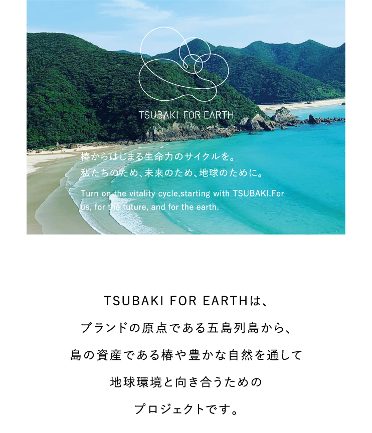 TSUBAKI FOR EARTHは、ブランドの原点である五島列島から、島の資産である椿や豊かな自然を通して地球環境と向き合うためのプロジェクトです。