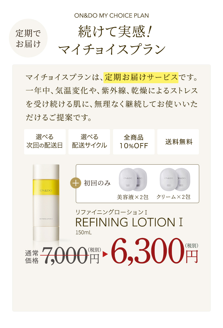 定期でお届け ON&DO MY CHOICE PLAN 続けて実感！ マイチョイスプラン　マイチョイスプランは、定期お届けサービスです。一年中、気温変化や、紫外線、乾燥によるストレスを受け続けるお肌に、無理なく継続してお使いいただけ流ご提案です。選べる次回の配送　選べる配送サイクル　全商品10%OFF　送料無料　初回のみ 美容液×2包、クリーム×2包　リファイニングローション I　REFINING LOTION I　150mL　通常価格7,000（税別）円 → 6,300（税別）円