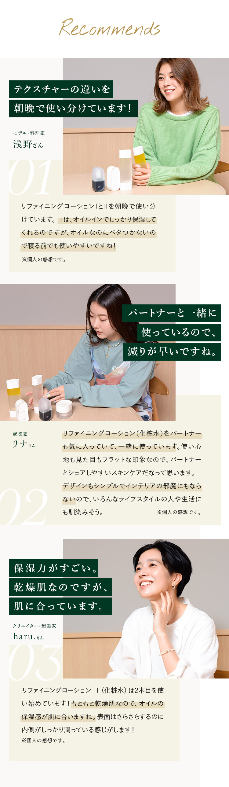 Recommends モデル・料理家 浅野さん テクスチャーの違いを朝晩で使い分けています!リファイニングローションⅠとⅡを朝晩で使い分けています。 Ⅰは、オイルインでしっかり保湿してくれるのですが、オイルなのにベタつかないので寝る前でも使いやすいですね!※個人の感想です。/ 起業家 リナさん パートナーと一緒に使っているので、減りが早いですね。リファイニングローション(化粧水)をパートナーも気に入っていて、一緒に使っています。使い心地も見た目もフラットな印象なので、パートナーとシェアしやすいスキンケアだなって思います。デザインもシンプルでインテリアの邪魔にもならないので、いろんなライフスタイルの人や生活にも馴染みそう。※個人の感想です。/ クリエイター・起業家 haru.さん 保湿力がすごい。乾燥肌なのですが、肌に合っています。リファイニングローション Ⅰ(化粧水)は2本目を使い始めています!もともと乾燥肌なので、オイルの保湿感が肌に合いますね。表面はさらさらするのに内側がしっかり潤っている感じがします!※個人の感想です。